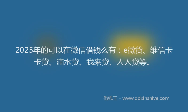 2025年的可以在微信借钱么有：e微贷、维信卡卡贷、滴水贷、我来贷、人人贷等。