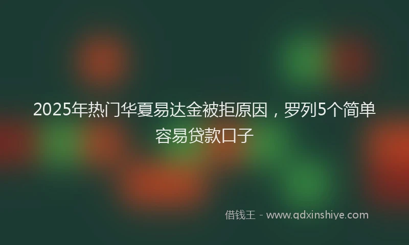 2025年热门华夏易达金被拒原因，罗列5个简单容易贷款口子
