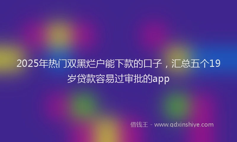 2025年热门双黑烂户能下款的口子，汇总五个19岁贷款容易过审批的app