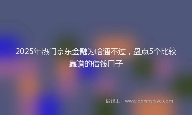 2025年热门京东金融为啥通不过，盘点5个比较靠谱的借钱口子