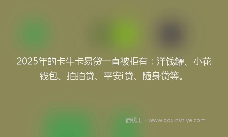 2025年的卡牛卡易贷一直被拒有：洋钱罐、小花钱包、拍拍贷、平安i贷、随身贷等。