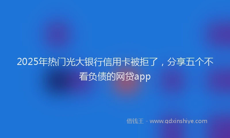 2025年热门光大银行信用卡被拒了，分享五个不看负债的网贷app