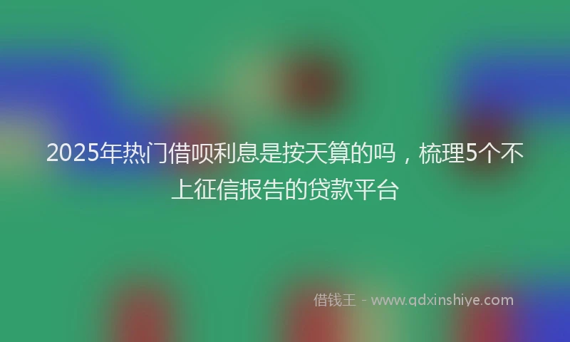 2025年热门借呗利息是按天算的吗，梳理5个不上征信报告的贷款平台