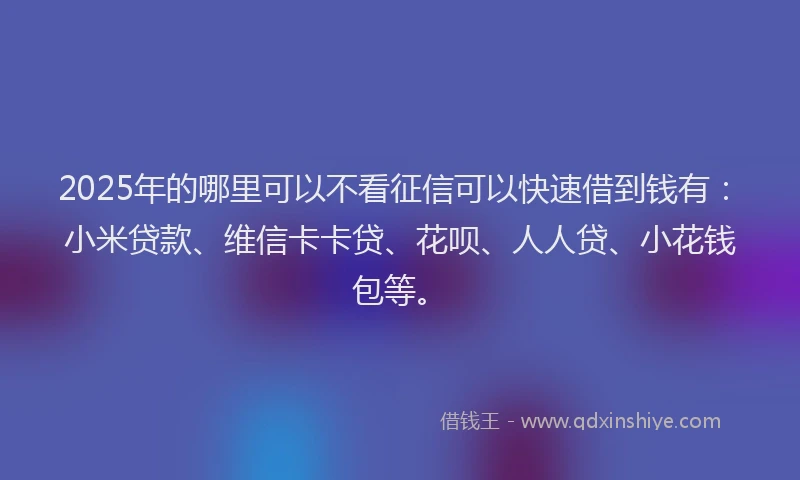 2025年的哪里可以不看征信可以快速借到钱有：小米贷款、维信卡卡贷、花呗、人人贷、小花钱包等。
