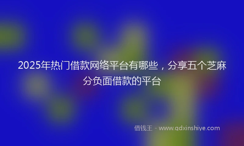 2025年热门借款网络平台有哪些，分享五个芝麻分负面借款的平台