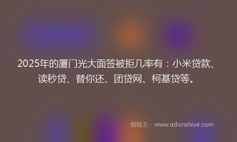 2025年的厦门光大面签被拒几率有：小米贷款、读秒贷、替你还、团贷网、柯基贷等。
