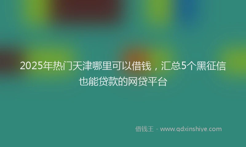 2025年热门天津哪里可以借钱，汇总5个黑征信也能贷款的网贷平台