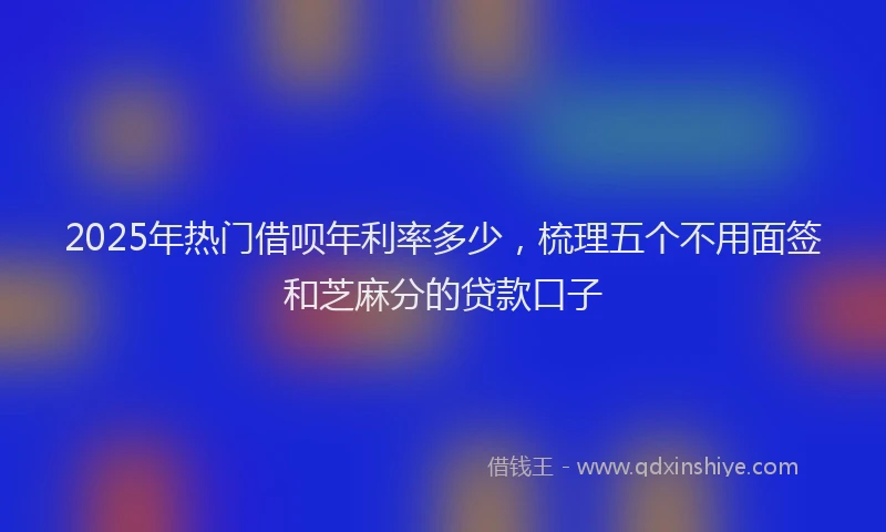 2025年热门借呗年利率多少，梳理五个不用面签和芝麻分的贷款口子