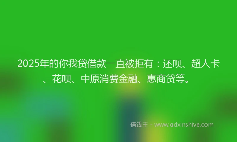 2025年的你我贷借款一直被拒有：还呗、超人卡、花呗、中原消费金融、惠商贷等。