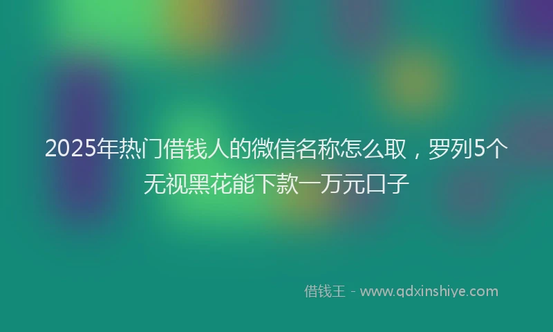 2025年热门借钱人的微信名称怎么取，罗列5个无视黑花能下款一万元口子