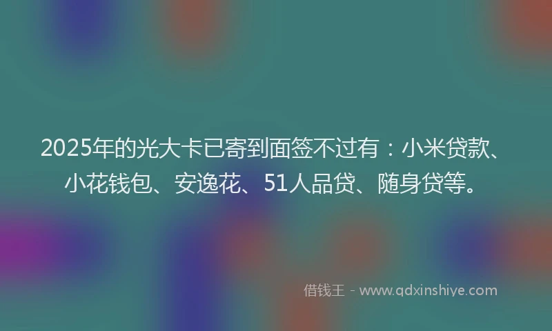 2025年的光大卡已寄到面签不过有：小米贷款、小花钱包、安逸花、51人品贷、随身贷等。