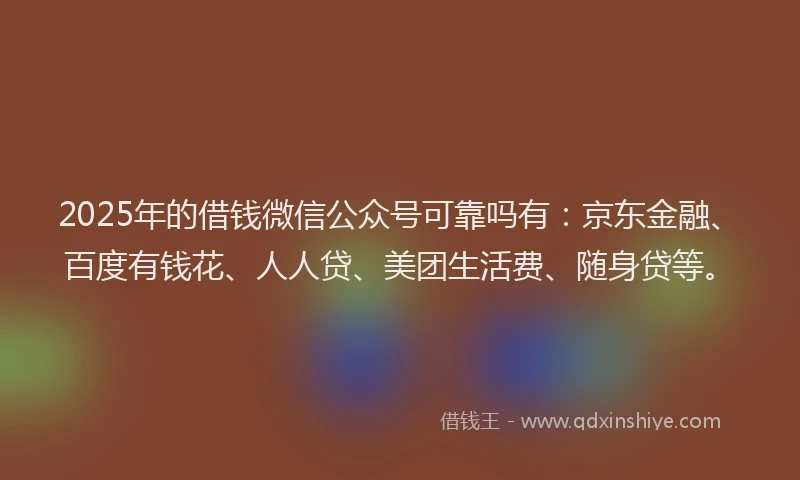 2025年的借钱微信公众号可靠吗有：京东金融、百度有钱花、人人贷、美团生活费、随身贷等。