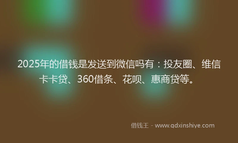 2025年的借钱是发送到微信吗有：投友圈、维信卡卡贷、360借条、花呗、惠商贷等。