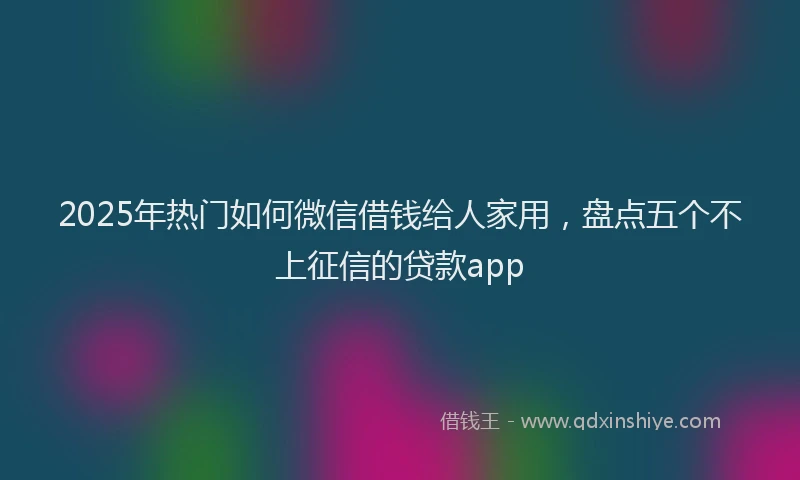 2025年热门如何微信借钱给人家用，盘点五个不上征信的贷款app