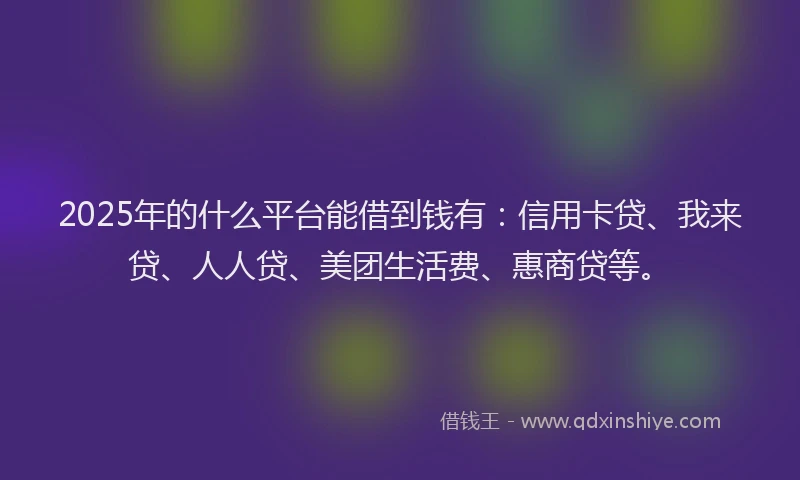 2025年的什么平台能借到钱有：信用卡贷、我来贷、人人贷、美团生活费、惠商贷等。
