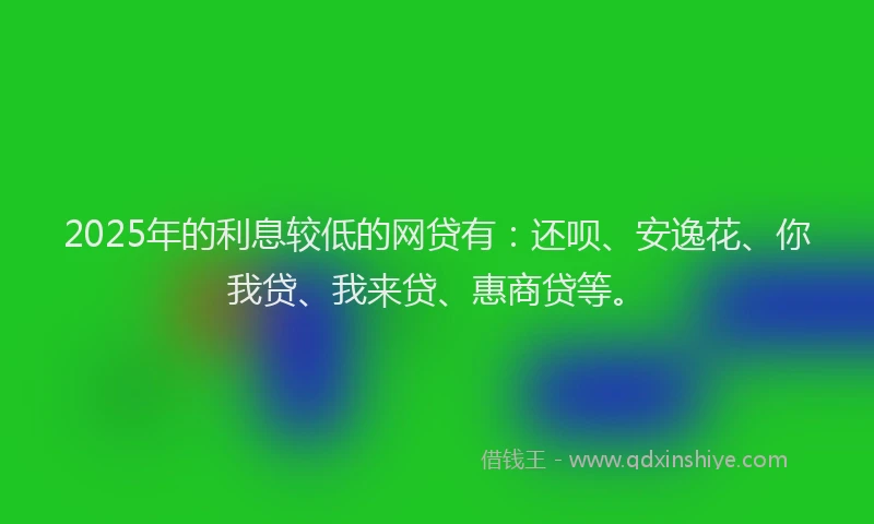 2025年的利息较低的网贷有：还呗、安逸花、你我贷、我来贷、惠商贷等。