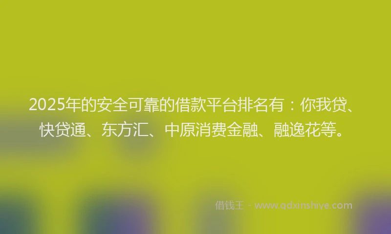 2025年的安全可靠的借款平台排名有：你我贷、快贷通、东方汇、中原消费金融、融逸花等。