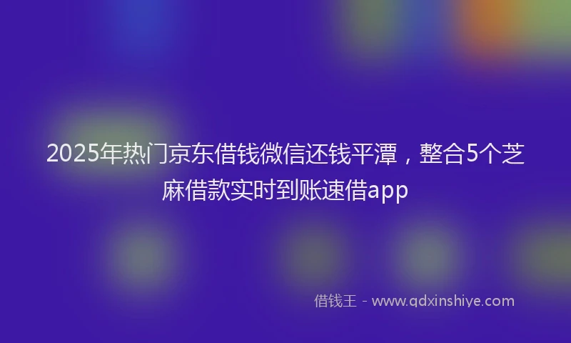 2025年热门京东借钱微信还钱平潭，整合5个芝麻借款实时到账速借app