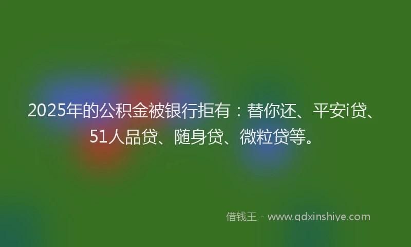 2025年的公积金被银行拒有：替你还、平安i贷、51人品贷、随身贷、微粒贷等。