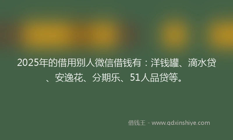 2025年的借用别人微信借钱有：洋钱罐、滴水贷、安逸花、分期乐、51人品贷等。