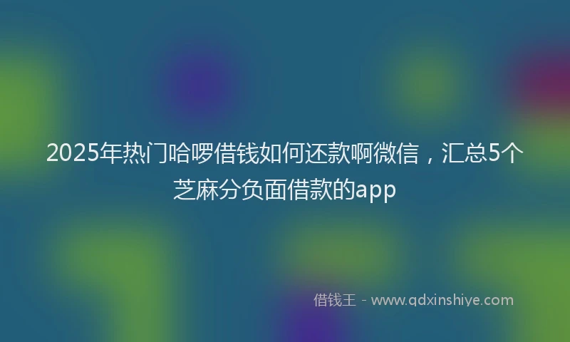 2025年热门哈啰借钱如何还款啊微信，汇总5个芝麻分负面借款的app