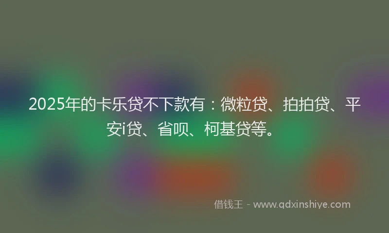 2025年的卡乐贷不下款有：微粒贷、拍拍贷、平安i贷、省呗、柯基贷等。