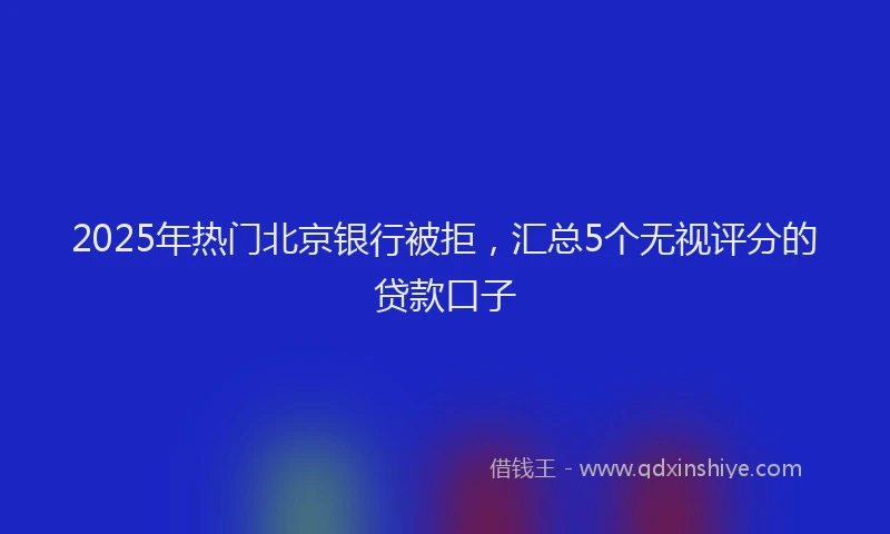 2025年热门北京银行被拒，汇总5个无视评分的贷款口子