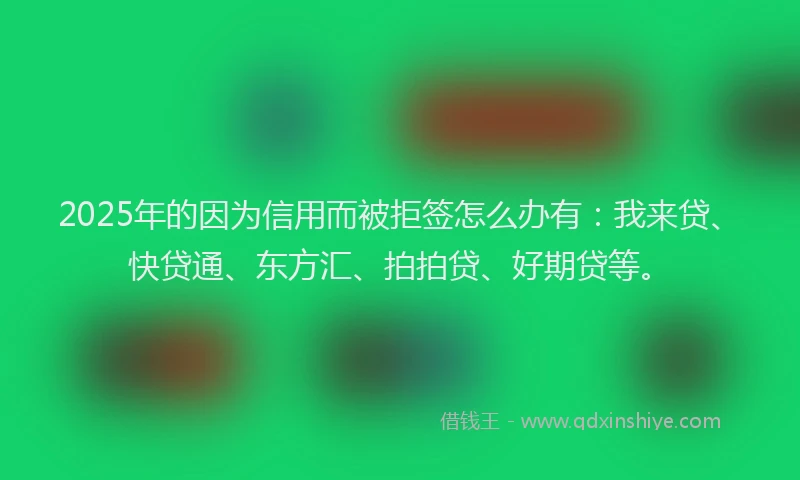 2025年的因为信用而被拒签怎么办有：我来贷、快贷通、东方汇、拍拍贷、好期贷等。