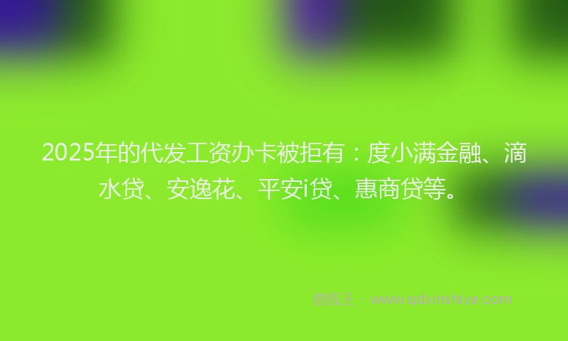 2025年的代发工资办卡被拒有：度小满金融、滴水贷、安逸花、平安i贷、惠商贷等。