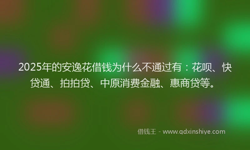 2025年的安逸花借钱为什么不通过有：花呗、快贷通、拍拍贷、中原消费金融、惠商贷等。