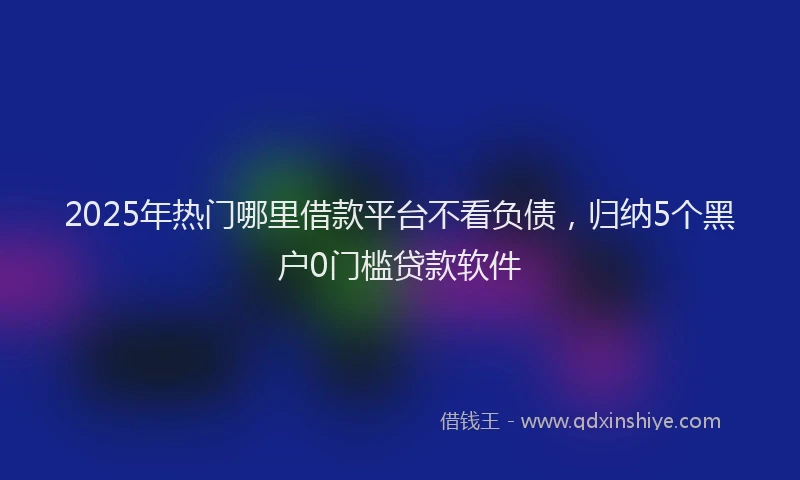 2025年热门哪里借款平台不看负债，归纳5个黑户0门槛贷款软件