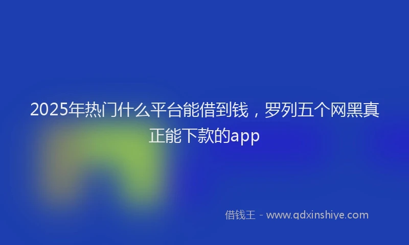 2025年热门什么平台能借到钱，罗列五个网黑真正能下款的app