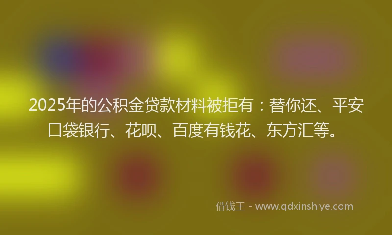 2025年的公积金贷款材料被拒有：替你还、平安口袋银行、花呗、百度有钱花、东方汇等。