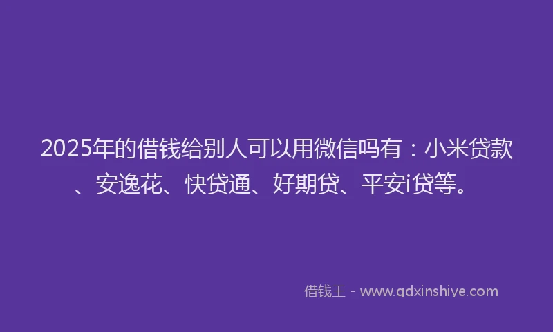 2025年的借钱给别人可以用微信吗有：小米贷款、安逸花、快贷通、好期贷、平安i贷等。