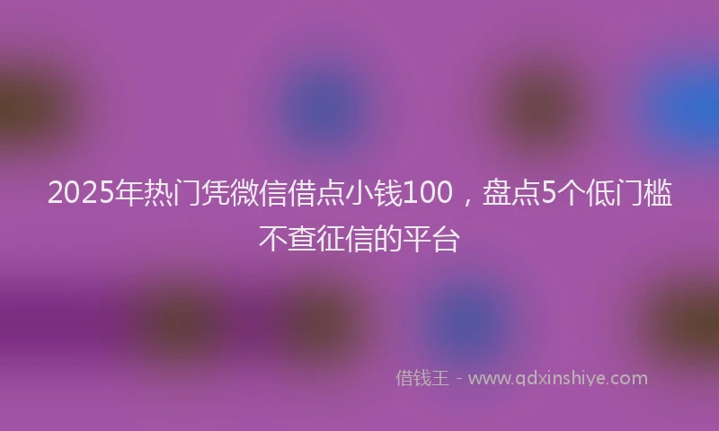 2025年热门凭微信借点小钱100，盘点5个低门槛不查征信的平台