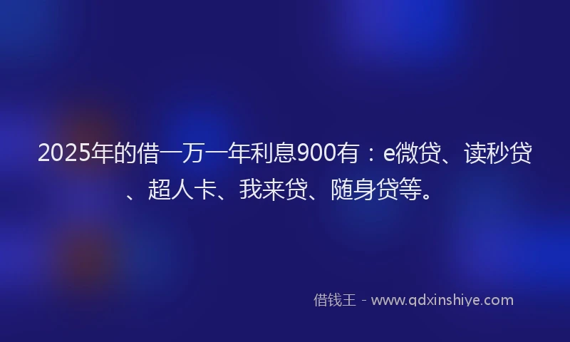 2025年的借一万一年利息900有：e微贷、读秒贷、超人卡、我来贷、随身贷等。