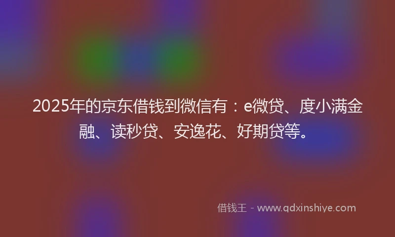 2025年的京东借钱到微信有：e微贷、度小满金融、读秒贷、安逸花、好期贷等。