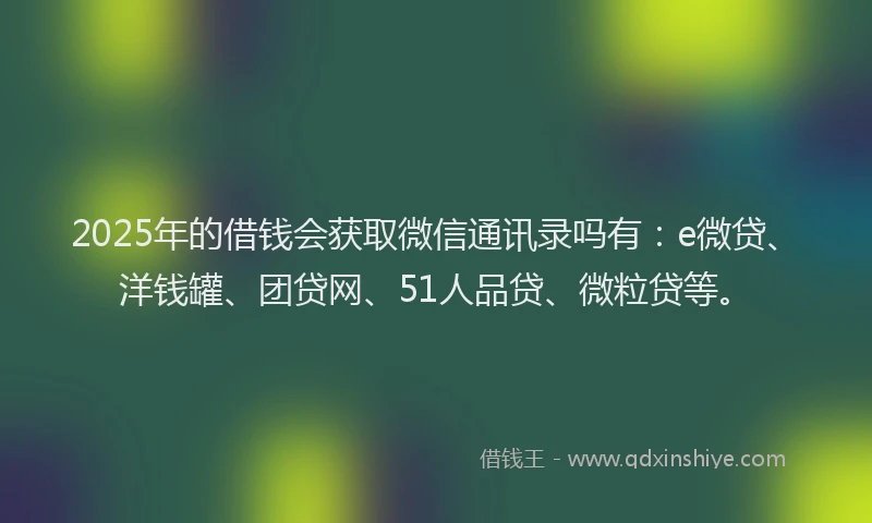 2025年的借钱会获取微信通讯录吗有：e微贷、洋钱罐、团贷网、51人品贷、微粒贷等。