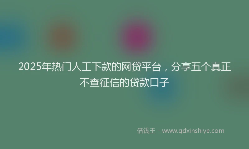 2025年热门人工下款的网贷平台，分享五个真正不查征信的贷款口子