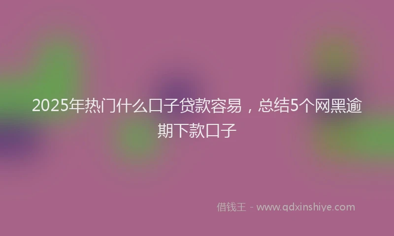2025年热门什么口子贷款容易，总结5个网黑逾期下款口子