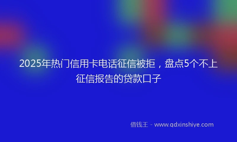 2025年热门信用卡电话征信被拒，盘点5个不上征信报告的贷款口子