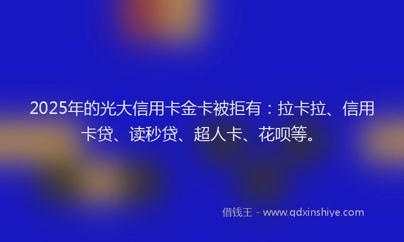2025年的光大信用卡金卡被拒有：拉卡拉、信用卡贷、读秒贷、超人卡、花呗等。