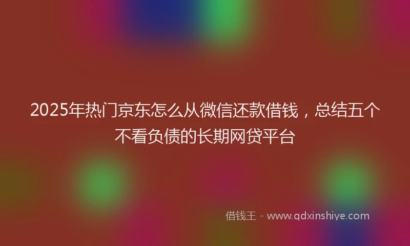 2025年热门京东怎么从微信还款借钱，总结五个不看负债的长期网贷平台