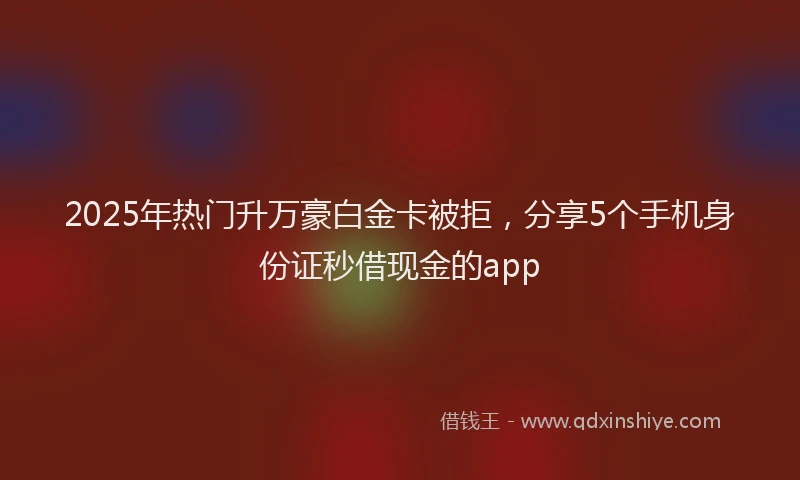 2025年热门升万豪白金卡被拒，分享5个手机身份证秒借现金的app