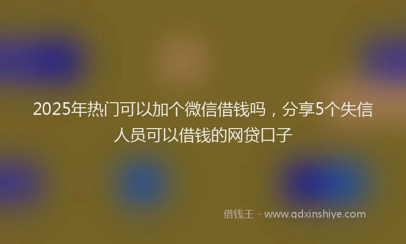 2025年热门可以加个微信借钱吗，分享5个失信人员可以借钱的网贷口子