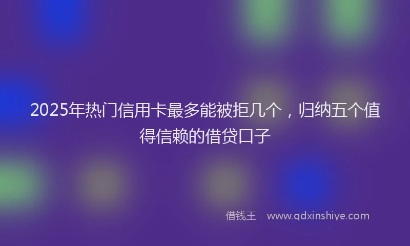 2025年热门信用卡最多能被拒几个，归纳五个值得信赖的借贷口子