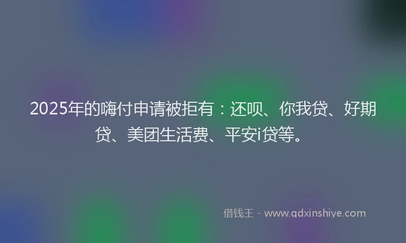 2025年的嗨付申请被拒有：还呗、你我贷、好期贷、美团生活费、平安i贷等。