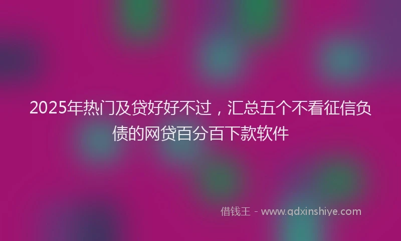 2025年热门及贷好好不过，汇总五个不看征信负债的网贷百分百下款软件