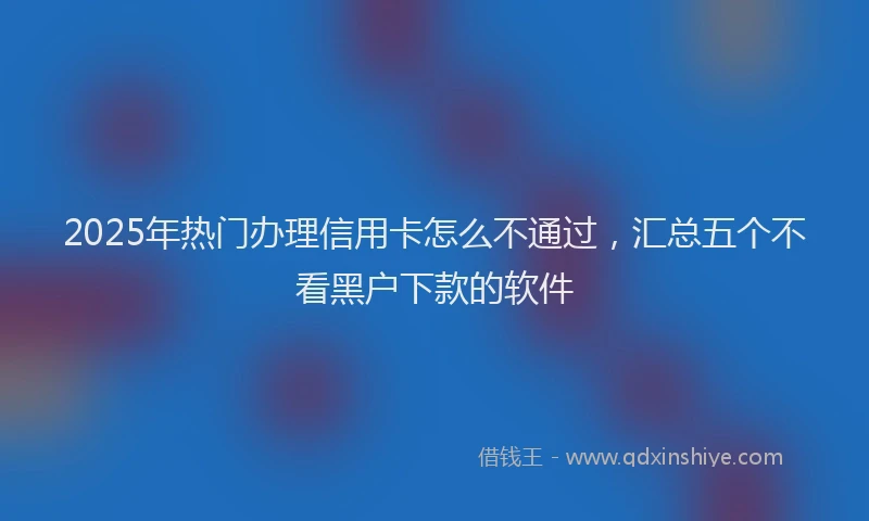 2025年热门办理信用卡怎么不通过，汇总五个不看黑户下款的软件