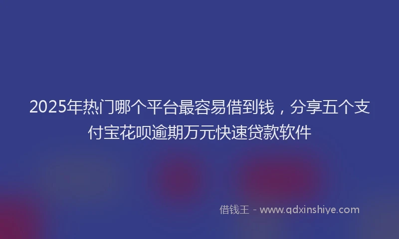 2025年热门哪个平台最容易借到钱，分享五个支付宝花呗逾期万元快速贷款软件